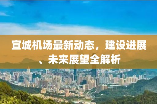 宣城机场最新动态，建设进展、未来展望全解析