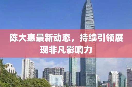 陈大惠最新动态，持续引领展现非凡影响力