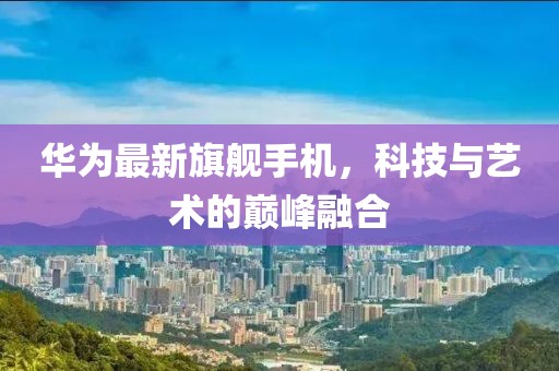 华为最新旗舰手机，科技与艺术的巅峰融合