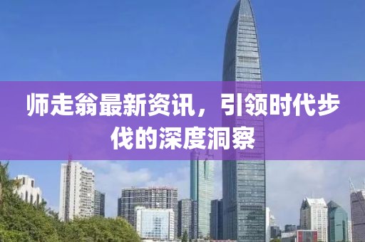 师走翁最新资讯，引领时代步伐的深度洞察