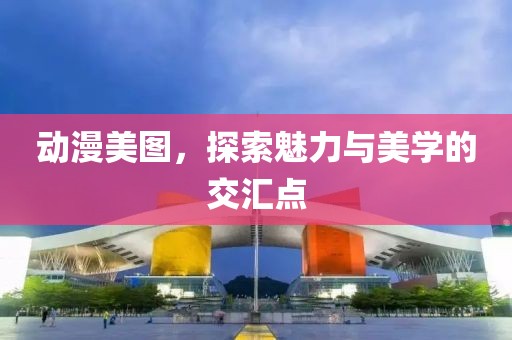 动漫美图，探索魅力与美学的交汇点