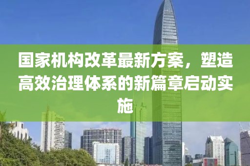国家机构改革最新方案，塑造高效治理体系的新篇章启动实施