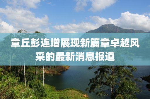 章丘彭连增展现新篇章卓越风采的最新消息报道