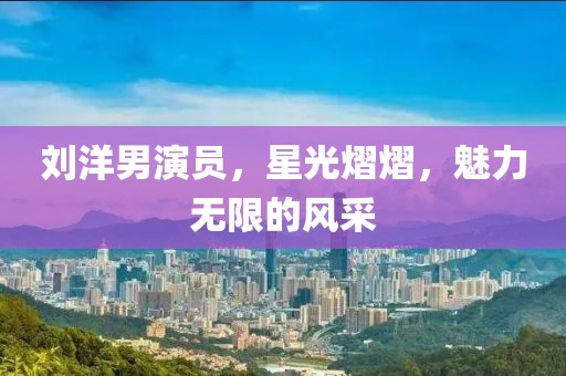 刘洋男演员，星光熠熠，魅力无限的风采