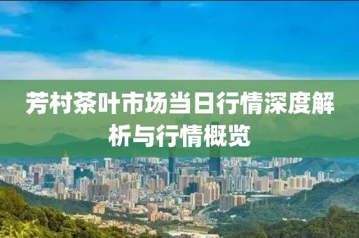 芳村茶叶市场当日行情深度解析与行情概览