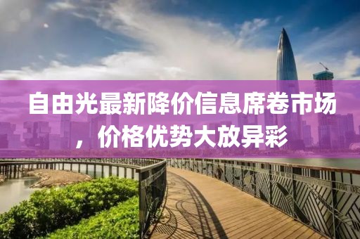 自由光最新降价信息席卷市场，价格优势大放异彩