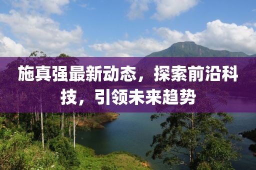 施真强最新动态，探索前沿科技，引领未来趋势