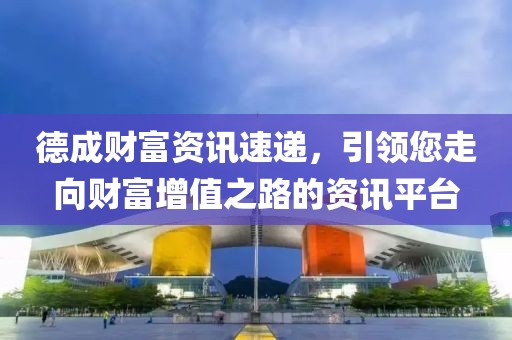 德成财富资讯速递，引领您走向财富增值之路的资讯平台