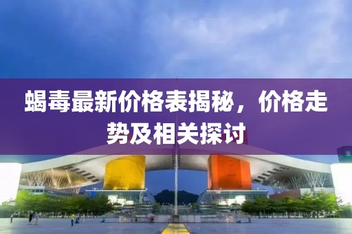蝎毒最新价格表揭秘，价格走势及相关探讨