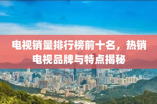 电视销量排行榜前十名，热销电视品牌与特点揭秘