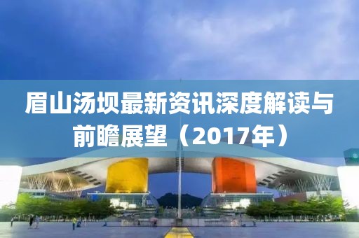 眉山汤坝最新资讯深度解读与前瞻展望（2017年）