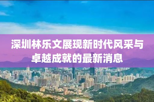 深圳林乐文展现新时代风采与卓越成就的最新消息