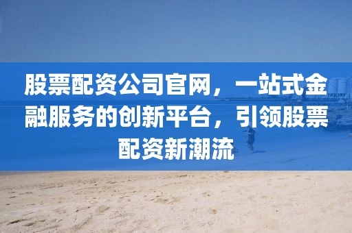 股票配资公司官网，一站式金融服务的创新平台，引领股票配资新潮流