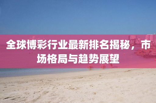 全球博彩行业最新排名揭秘，市场格局与趋势展望