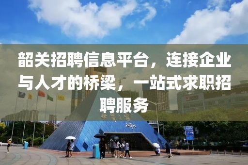 韶关招聘信息平台，连接企业与人才的桥梁，一站式求职招聘服务