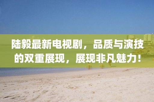 陆毅最新电视剧，品质与演技的双重展现，展现非凡魅力！