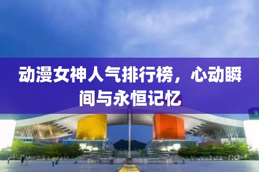 动漫女神人气排行榜，心动瞬间与永恒记忆
