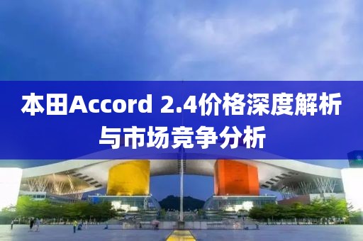 本田Accord 2.4价格深度解析与市场竞争分析