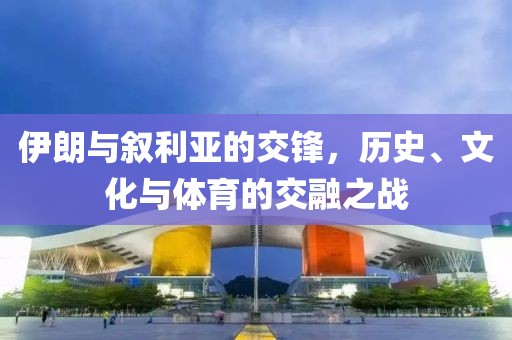 伊朗与叙利亚的交锋，历史、文化与体育的交融之战