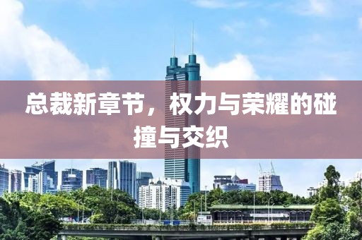 总裁新章节，权力与荣耀的碰撞与交织