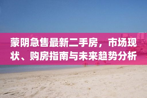 蒙阴急售最新二手房，市场现状、购房指南与未来趋势分析