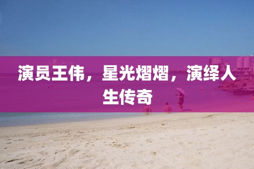 演员王伟，星光熠熠，演绎人生传奇