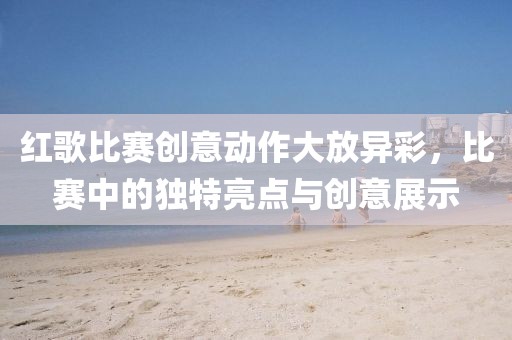 红歌比赛创意动作大放异彩，比赛中的独特亮点与创意展示