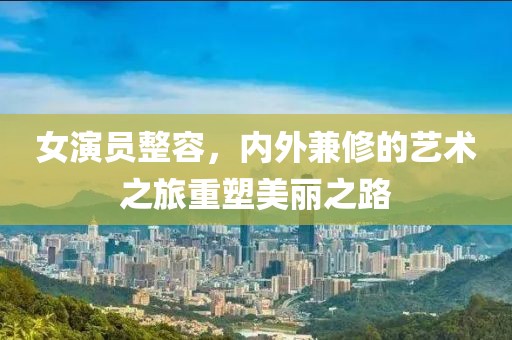 女演员整容，内外兼修的艺术之旅重塑美丽之路