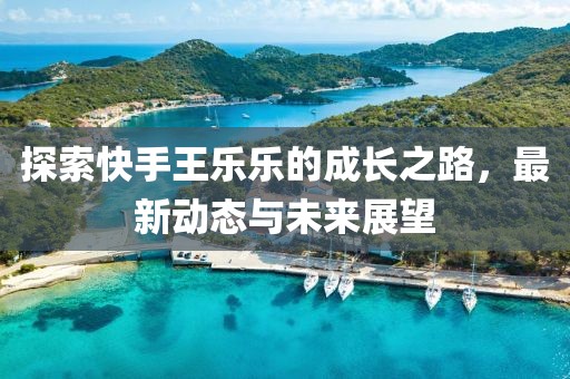 探索快手王乐乐的成长之路，最新动态与未来展望