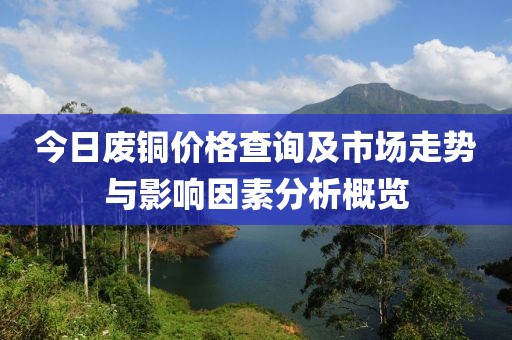 今日废铜价格查询及市场走势与影响因素分析概览