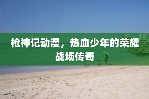 枪神记动漫，热血少年的荣耀战场传奇