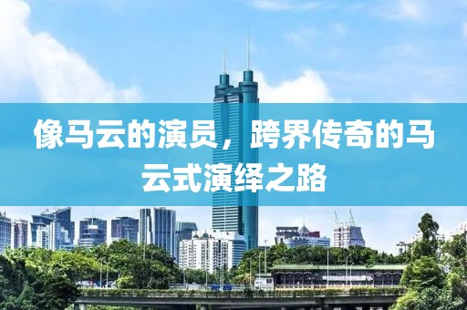 像马云的演员，跨界传奇的马云式演绎之路