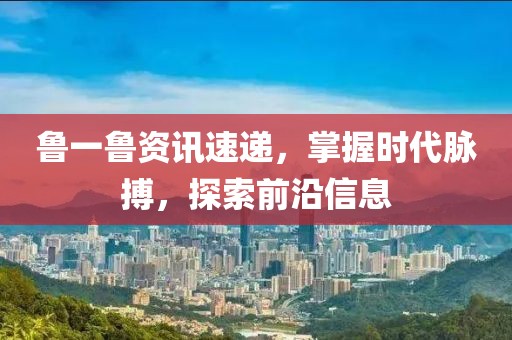 鲁一鲁资讯速递，掌握时代脉搏，探索前沿信息