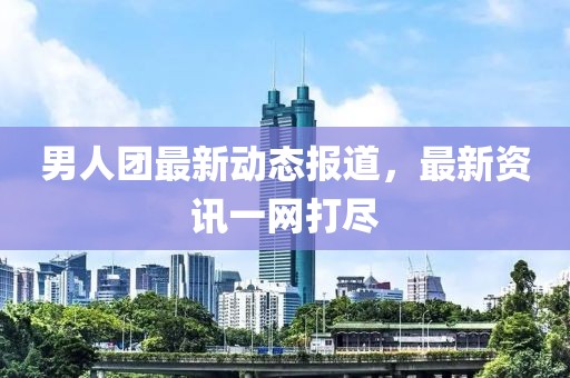 男人团最新动态报道，最新资讯一网打尽