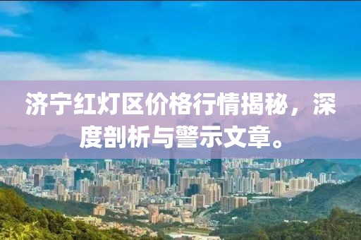 济宁红灯区价格行情揭秘，深度剖析与警示文章。