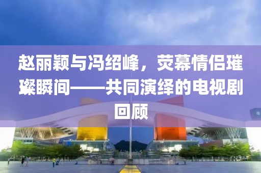 赵丽颖与冯绍峰，荧幕情侣璀璨瞬间——共同演绎的电视剧回顾