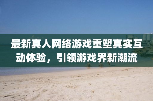 最新真人网络游戏重塑真实互动体验，引领游戏界新潮流