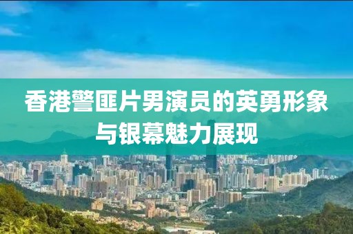 香港警匪片男演员的英勇形象与银幕魅力展现