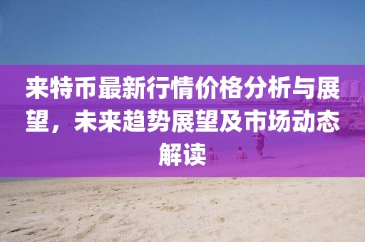 来特币最新行情价格分析与展望，未来趋势展望及市场动态解读
