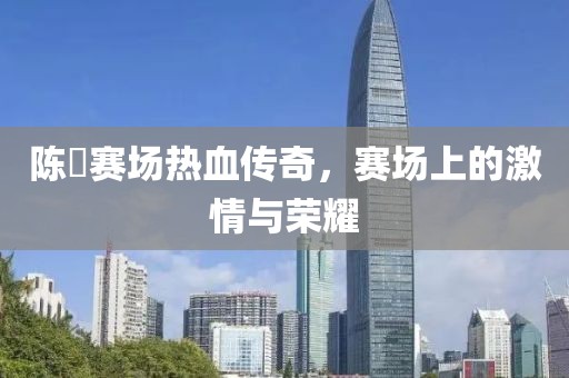 陈玘赛场热血传奇，赛场上的激情与荣耀