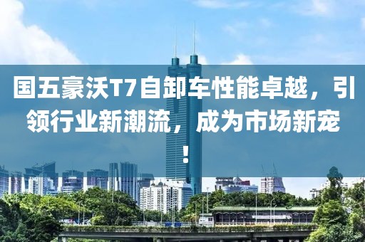 国五豪沃T7自卸车性能卓越，引领行业新潮流，成为市场新宠！