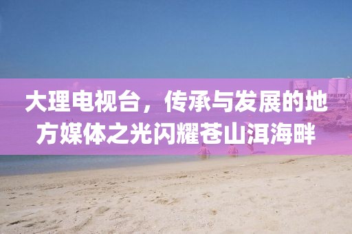 大理电视台，传承与发展的地方媒体之光闪耀苍山洱海畔