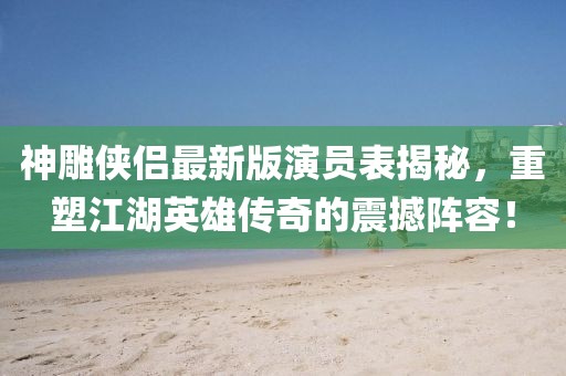神雕侠侣最新版演员表揭秘，重塑江湖英雄传奇的震撼阵容！