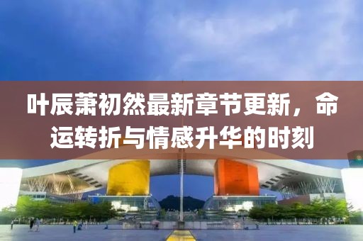 叶辰萧初然最新章节更新，命运转折与情感升华的时刻