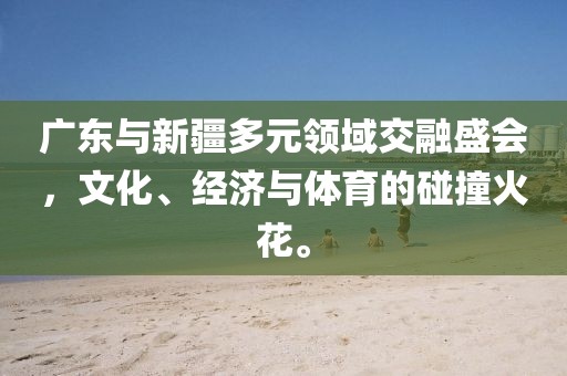 广东与新疆多元领域交融盛会，文化、经济与体育的碰撞火花。