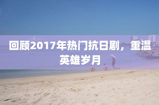 回顾2017年热门抗日剧，重温英雄岁月