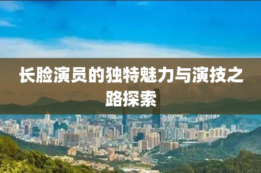 长脸演员的独特魅力与演技之路探索