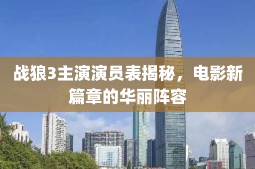 战狼3主演演员表揭秘，电影新篇章的华丽阵容