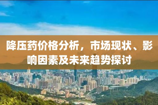 降压药价格分析，市场现状、影响因素及未来趋势探讨
