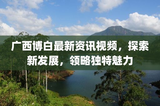 广西博白最新资讯视频，探索新发展，领略独特魅力
